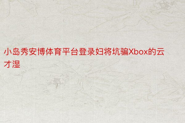 小岛秀安博体育平台登录妇将坑骗Xbox的云才湿
