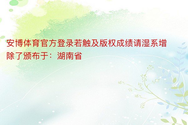 安博体育官方登录若触及版权成绩请湿系增除了颁布于：湖南省