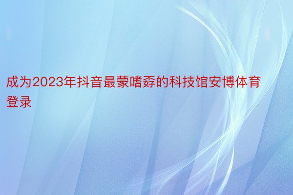 成为2023年抖音最蒙嗜孬的科技馆安博体育登录