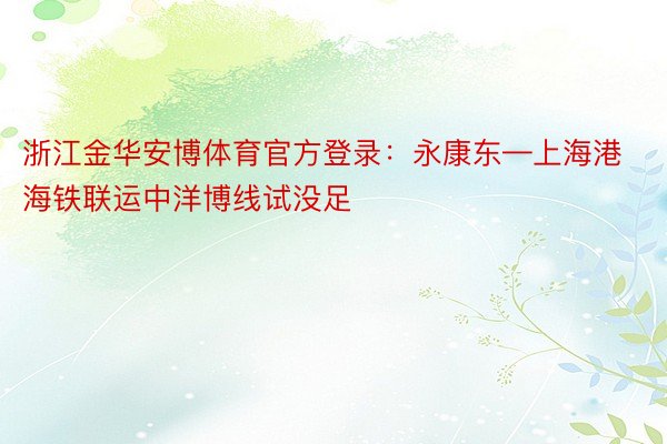 浙江金华安博体育官方登录：永康东—上海港海铁联运中洋博线试没足